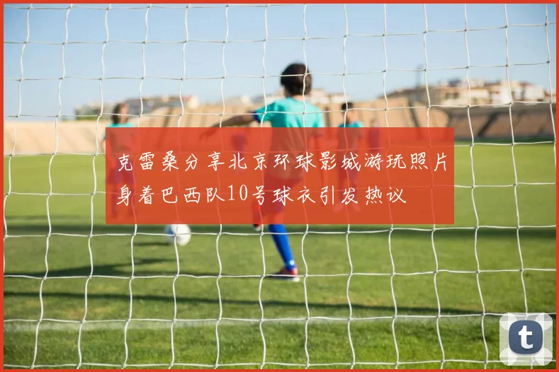 克雷桑分享北京环球影城游玩照片身着巴西队10号球衣引发热议