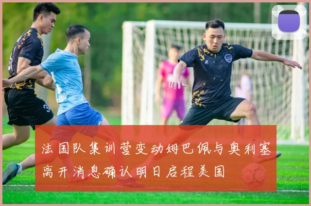 法国队集训营变动姆巴佩与奥利塞离开消息确认明日启程美国