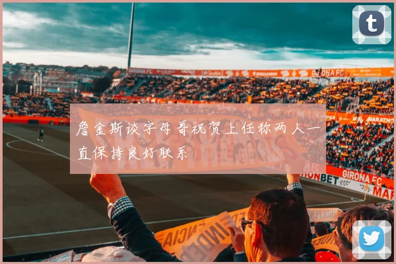 詹金斯谈字母哥祝贺上任称两人一直保持良好联系