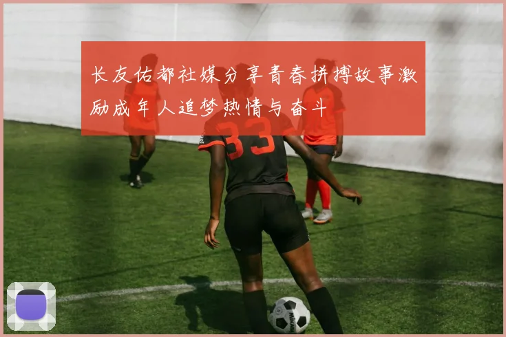 长友佑都社媒分享青春拼搏故事激励成年人追梦热情与奋斗