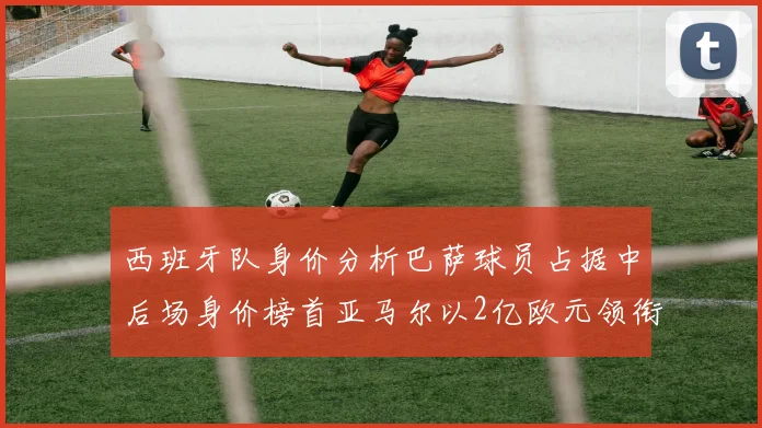 西班牙队身价分析巴萨球员占据中后场身价榜首亚马尔以2亿欧元领衔