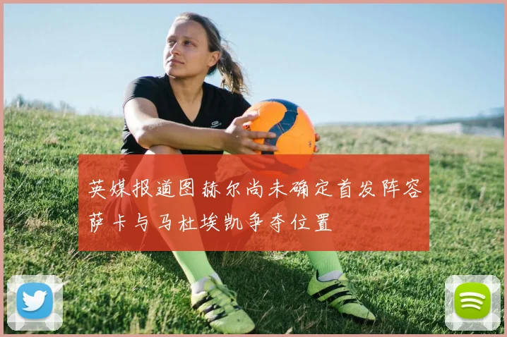 英媒报道图赫尔尚未确定首发阵容萨卡与马杜埃凯争夺位置