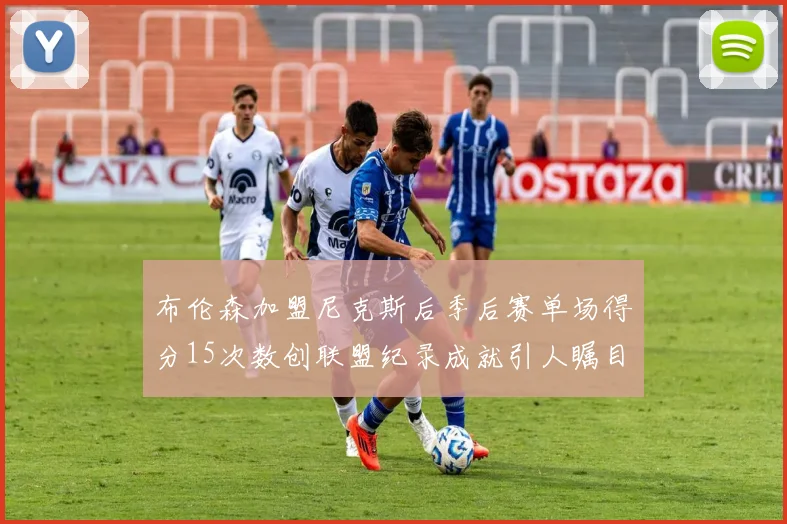 布伦森加盟尼克斯后季后赛单场得分15次数创联盟纪录成就引人瞩目