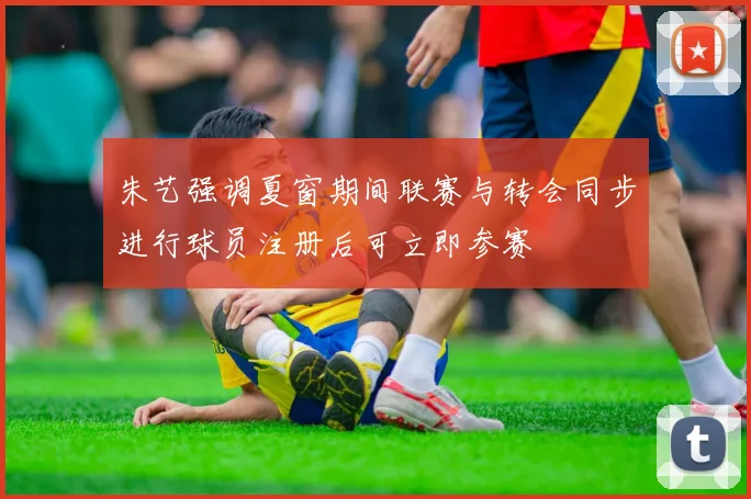 朱艺强调夏窗期间联赛与转会同步进行球员注册后可立即参赛