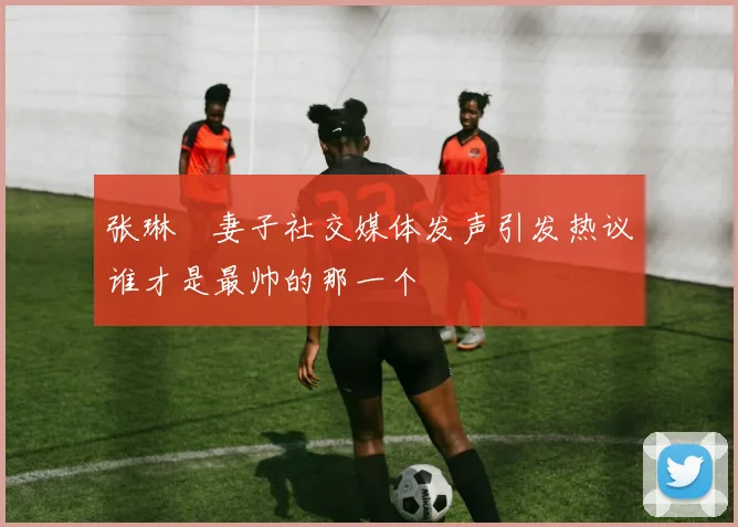张琳芃妻子社交媒体发声引发热议谁才是最帅的那一个