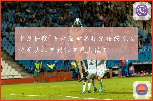 岁月如歌C罗六届世界杯定妆照见证传奇从21岁到41岁风采依旧