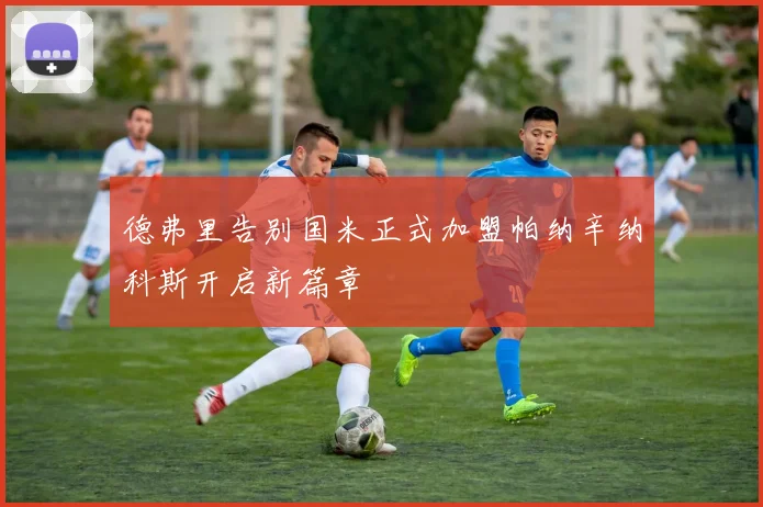 德弗里告别国米正式加盟帕纳辛纳科斯开启新篇章