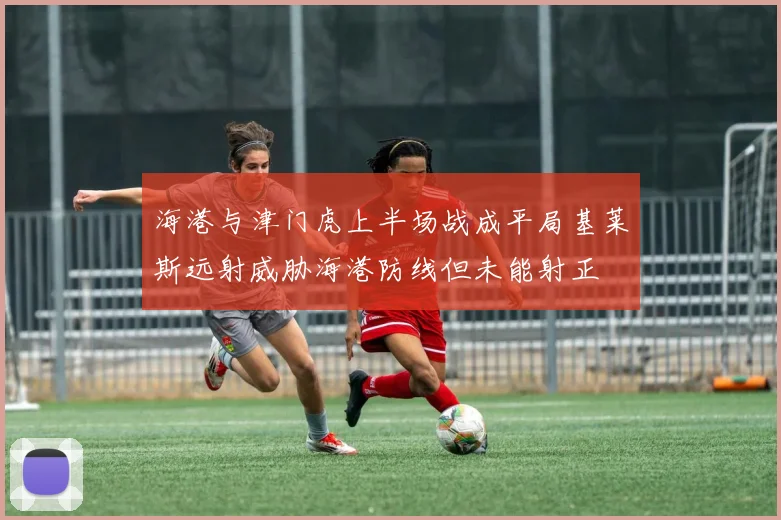 海港与津门虎上半场战成平局基莱斯远射威胁海港防线但未能射正