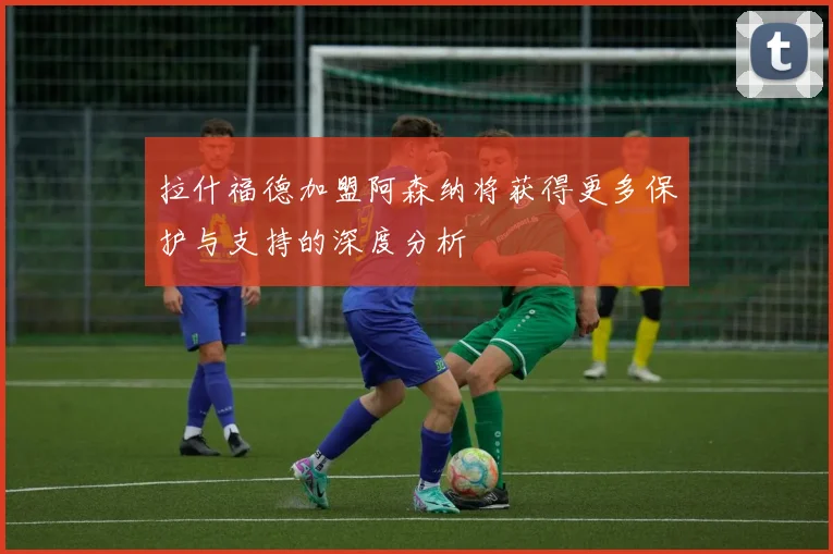 拉什福德加盟阿森纳将获得更多保护与支持的深度分析